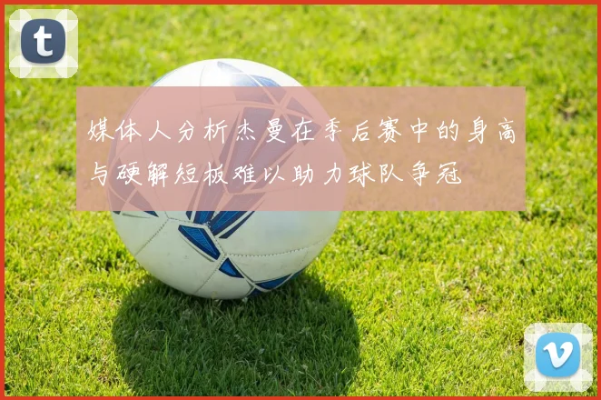 媒体人分析杰曼在季后赛中的身高与硬解短板难以助力球队争冠