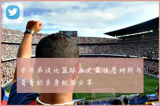 字母弟谈论篮球历史最佳詹姆斯与哥哥的亲身经历分享