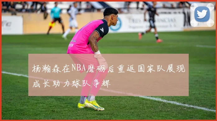 杨瀚森在NBA磨砺后重返国家队展现成长助力球队争辉