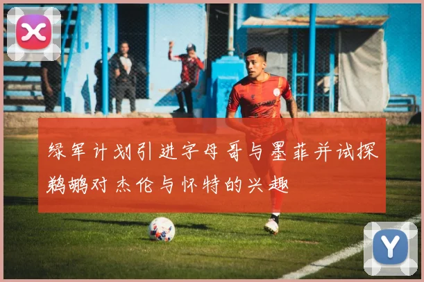 绿军计划引进字母哥与墨菲并试探鹈鹕对杰伦与怀特的兴趣