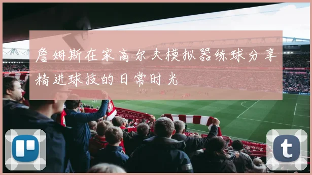 詹姆斯在家高尔夫模拟器练球分享精进球技的日常时光