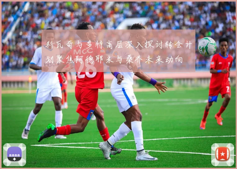 科瓦奇与多特高层深入探讨转会计划聚焦阿德耶米与桑乔未来动向