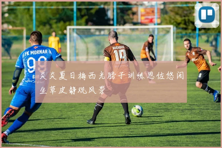 炎炎夏日梅西光膀子训练恩佐悠闲坐草皮静观风景