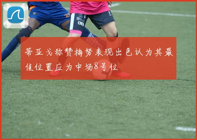 蒂亚戈称赞梅努表现出色认为其最佳位置应为中场8号位