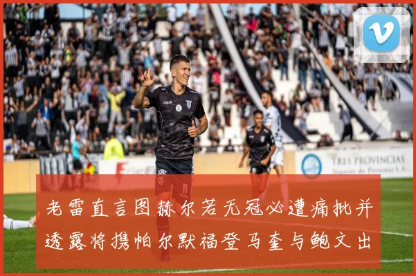 老雷直言图赫尔若无冠必遭痛批并透露将携帕尔默福登马奎与鲍文出战