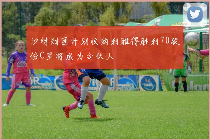 沙特财团计划收购利雅得胜利70股份C罗将成为合伙人