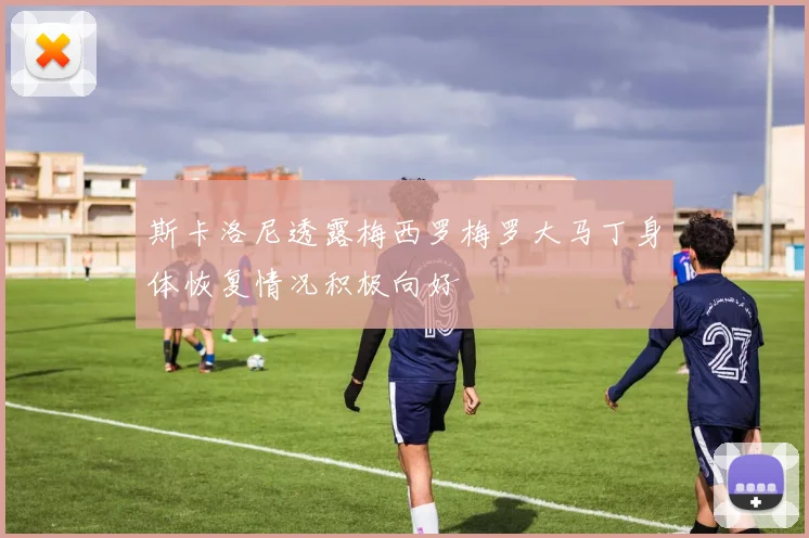 斯卡洛尼透露梅西罗梅罗大马丁身体恢复情况积极向好