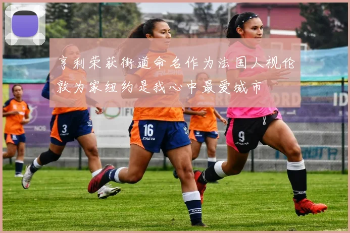亨利荣获街道命名作为法国人视伦敦为家纽约是我心中最爱城市