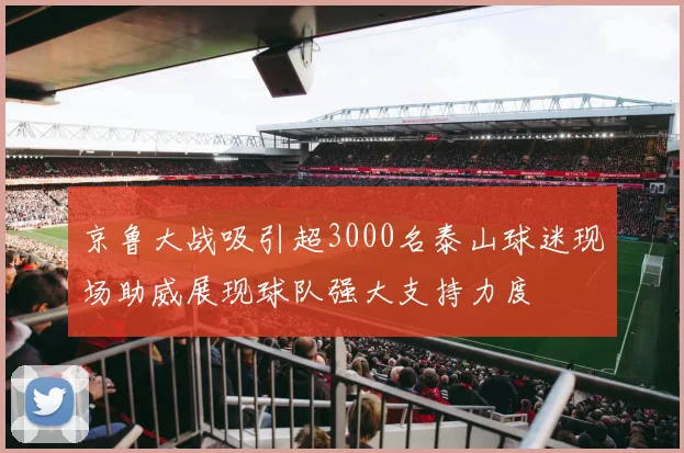 京鲁大战吸引超3000名泰山球迷现场助威展现球队强大支持力度