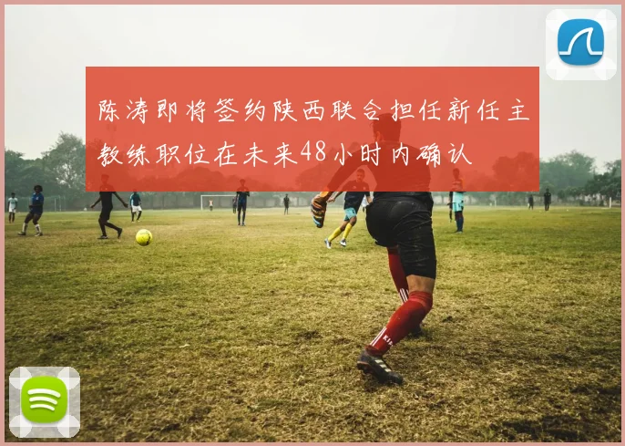 陈涛即将签约陕西联合担任新任主教练职位在未来48小时内确认