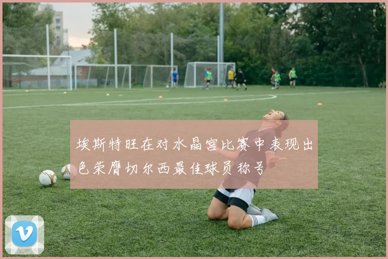 埃斯特旺在对水晶宫比赛中表现出色荣膺切尔西最佳球员称号