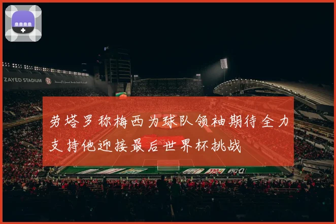 劳塔罗称梅西为球队领袖期待全力支持他迎接最后世界杯挑战