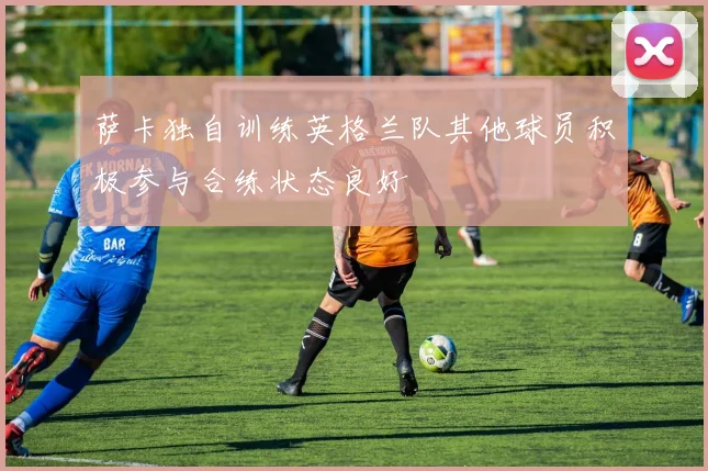 萨卡独自训练英格兰队其他球员积极参与合练状态良好