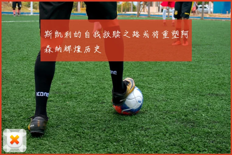 斯凯利的自我救赎之路或将重塑阿森纳辉煌历史