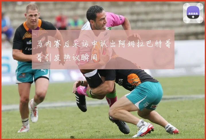马内赛后采访中认出阿姆拉巴特哥哥引发热议瞬间