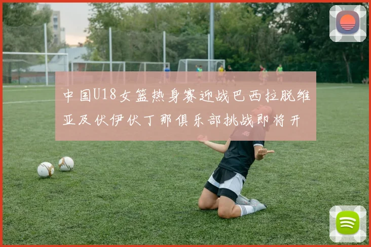 中国U18女篮热身赛迎战巴西拉脱维亚及伏伊伏丁那俱乐部挑战即将开启